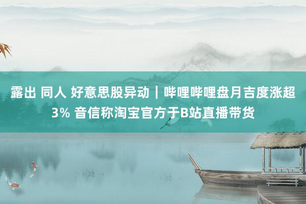 露出 同人 好意思股异动|哔哩哔哩盘月吉度涨超3% 音信称淘宝官方于B站直播带货