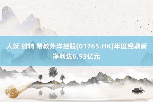 人妖 射精 希教外洋控股(01765.HK)年度经鼎新净利达6.93亿元