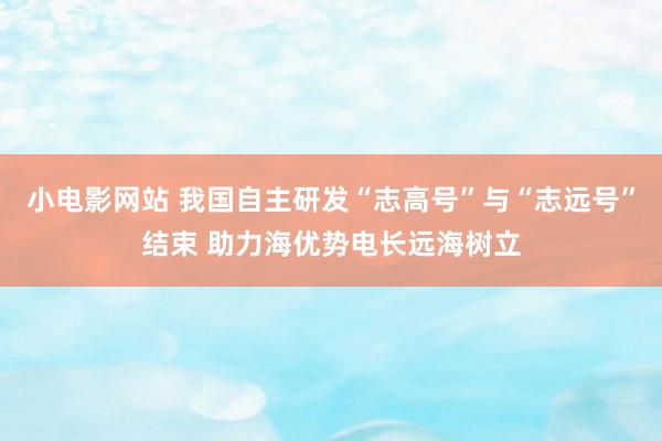 小电影网站 我国自主研发“志高号”与“志远号”结束 助力海优势电长远海树立
