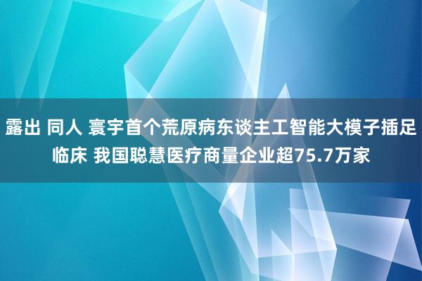 露出 同人 寰宇首个荒原病东谈主工智能大模子插足临床 我国聪慧医疗商量企业超75.7万家