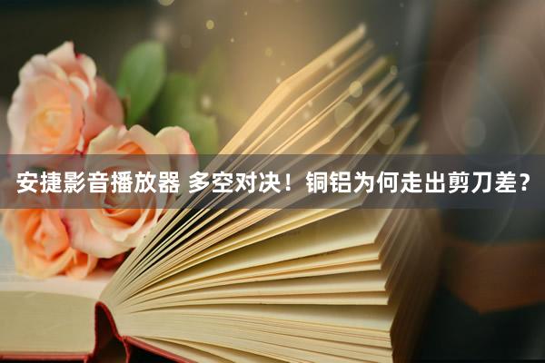 安捷影音播放器 多空对决！铜铝为何走出剪刀差？
