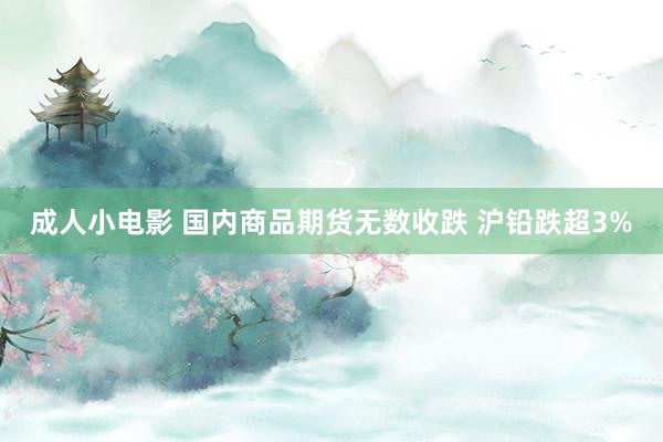 成人小电影 国内商品期货无数收跌 沪铅跌超3%