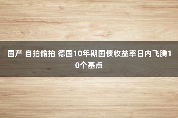国产 自拍偷拍 德国10年期国债收益率日内飞腾10个基点