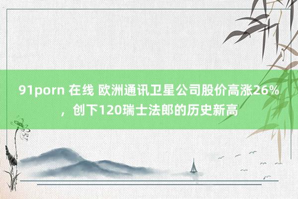 91porn 在线 欧洲通讯卫星公司股价高涨26%，创下120瑞士法郎的历史新高