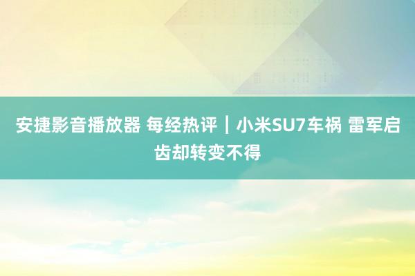 安捷影音播放器 每经热评︱小米SU7车祸 雷军启齿却转变不得