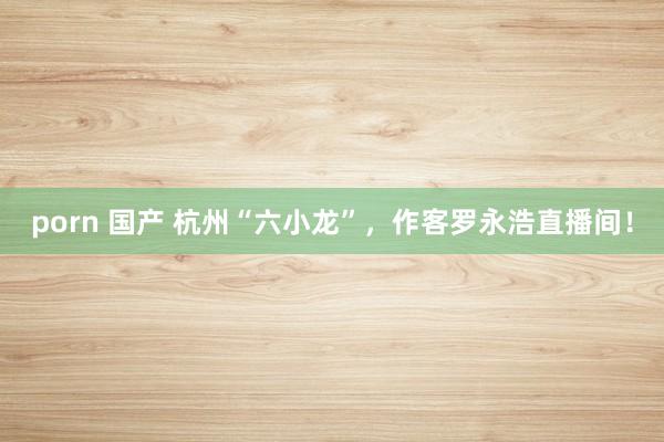 porn 国产 杭州“六小龙”，作客罗永浩直播间！